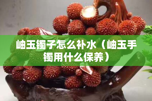 岫玉鐲子怎么補(bǔ)水（岫玉手鐲用什么保養(yǎng)）
