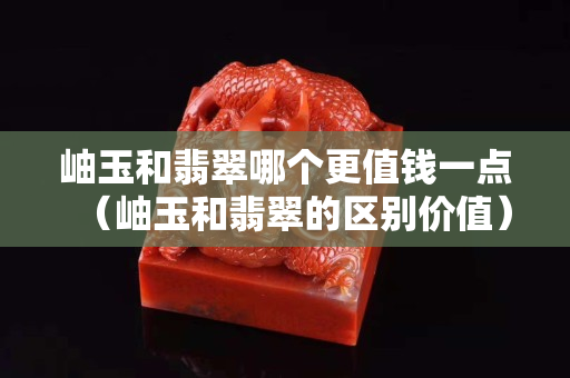 岫玉和翡翠哪個更值錢一點（岫玉和翡翠的區別價值）