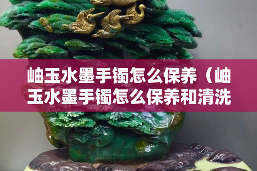 岫玉水墨手鐲怎么保養（岫玉水墨手鐲怎么保養和清洗）
