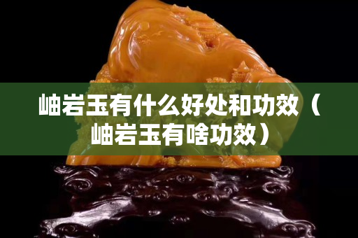 岫巖玉有什么好處和功效（岫巖玉有啥功效）