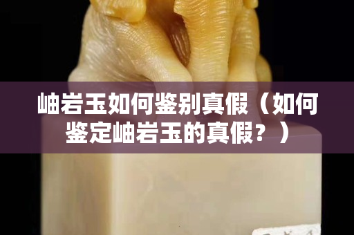 岫巖玉如何鑒別真假（如何鑒定岫巖玉的真假？）