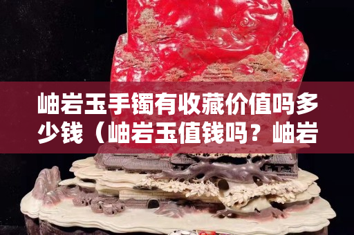 岫巖玉手鐲有收藏價(jià)值嗎多少錢（岫巖玉值錢嗎？岫巖玉手鐲一般多少錢？）