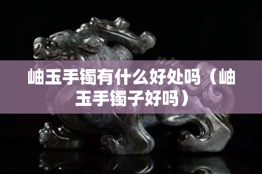 岫玉手鐲有什么好處嗎（岫玉手鐲子好嗎）