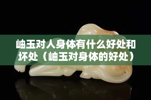 岫玉對人身體有什么好處和壞處（岫玉對身體的好處）