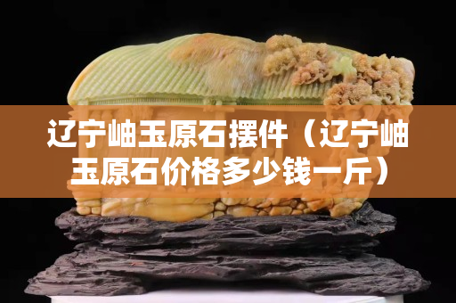 遼寧岫玉原石擺件（遼寧岫玉原石價格多少錢一斤）