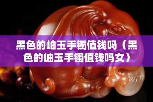 黑色的岫玉手鐲值錢嗎（黑色的岫玉手鐲值錢嗎女）