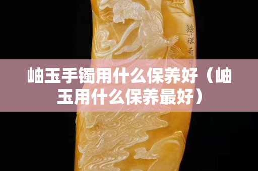 岫玉手鐲用什么保養(yǎng)好（岫玉用什么保養(yǎng)最好）