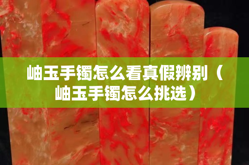岫玉手鐲怎么看真假辨別（岫玉手鐲怎么挑選）