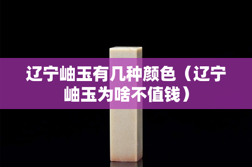 遼寧岫玉有幾種顏色（遼寧岫玉為啥不值錢）
