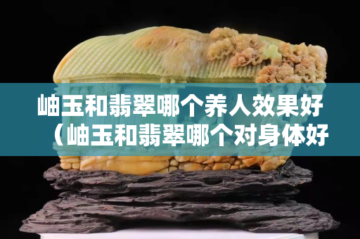 岫玉和翡翠哪個養人效果好（岫玉和翡翠哪個對身體好）