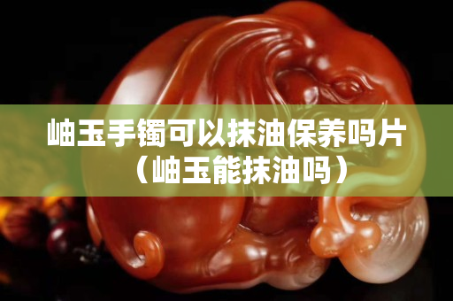 岫玉手鐲可以抹油保養嗎片（岫玉能抹油嗎）