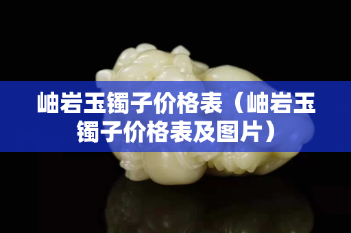 岫巖玉鐲子價格表（岫巖玉鐲子價格表及圖片）