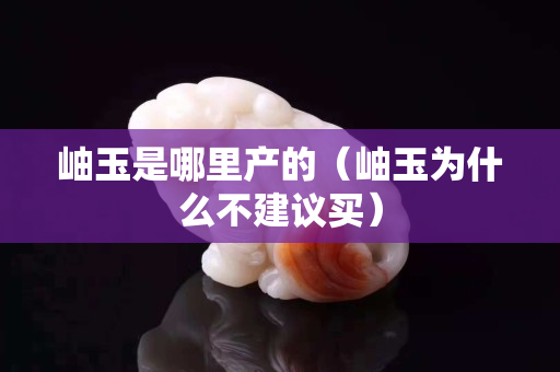 岫玉是哪里產的（岫玉為什么不建議買）
