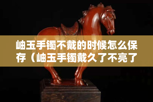 岫玉手鐲不戴的時候怎么保存（岫玉手鐲戴久了不亮了怎么辦）