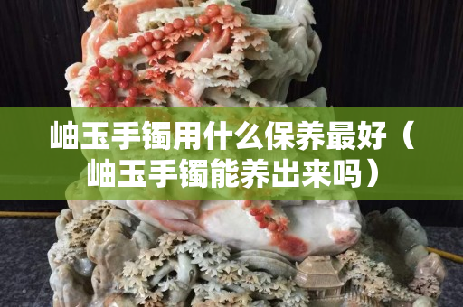 岫玉手鐲用什么保養最好（岫玉手鐲能養出來嗎）