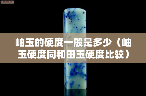 岫玉的硬度一般是多少（岫玉硬度同和田玉硬度比較）