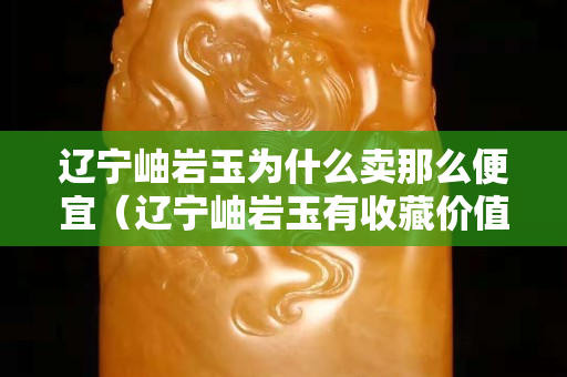 遼寧岫巖玉為什么賣那么便宜（遼寧岫巖玉有收藏價值嗎）