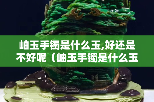 岫玉手鐲是什么玉,好還是不好呢（岫玉手鐲是什么玉,好還是不好呢怎么辨別）