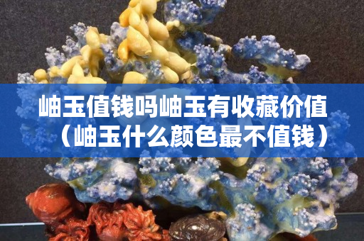 岫玉值錢嗎岫玉有收藏價值（岫玉什么顏色最不值錢）