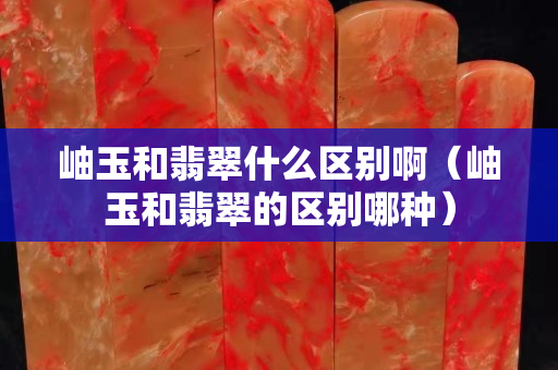 岫玉和翡翠什么區別啊（岫玉和翡翠的區別哪種）