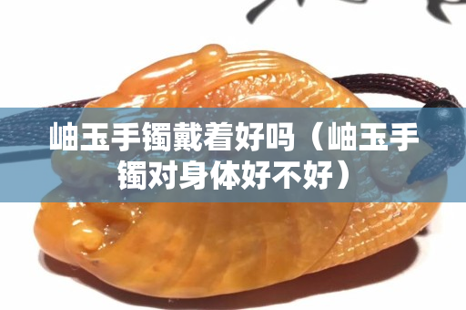 岫玉手鐲戴著好嗎（岫玉手鐲對(duì)身體好不好）