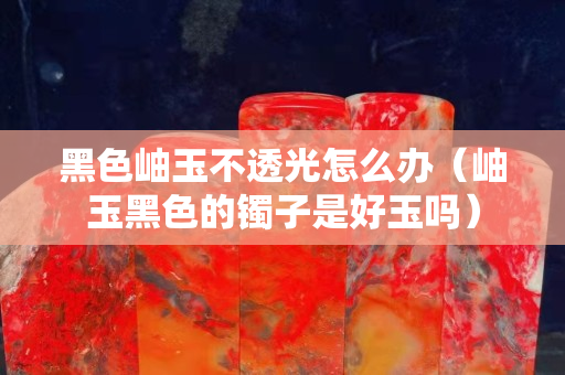 黑色岫玉不透光怎么辦（岫玉黑色的鐲子是好玉嗎）
