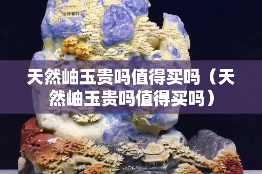 天然岫玉貴嗎值得買嗎（天然岫玉貴嗎值得買嗎）