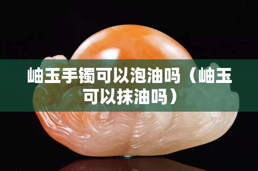 岫玉手鐲可以泡油嗎（岫玉可以抹油嗎）
