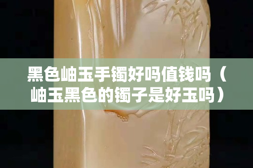 黑色岫玉手鐲好嗎值錢嗎（岫玉黑色的鐲子是好玉嗎）