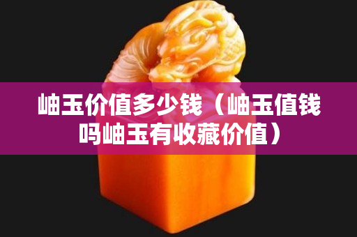 岫玉價值多少錢（岫玉值錢嗎岫玉有收藏價值）
