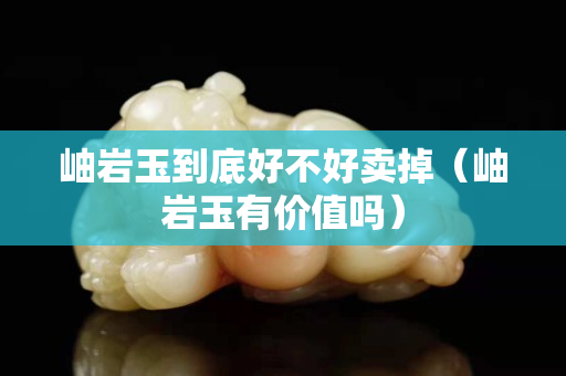 岫巖玉到底好不好賣掉（岫巖玉有價值嗎）