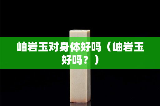 岫巖玉對身體好嗎（岫巖玉好嗎？）