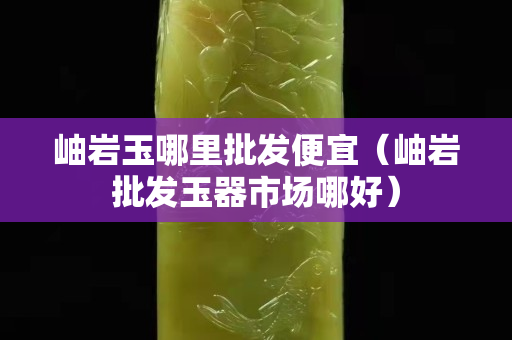 岫巖玉哪里批發便宜（岫巖批發玉器市場哪好）