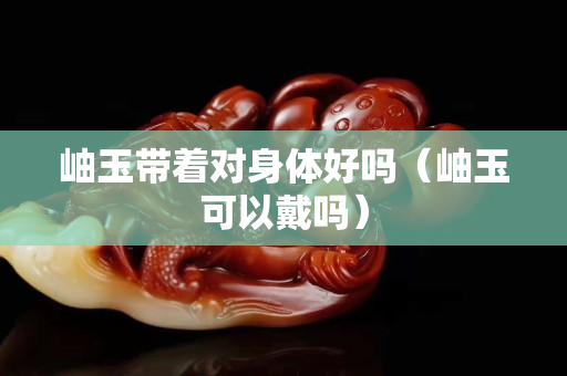岫玉帶著對身體好嗎（岫玉可以戴嗎）