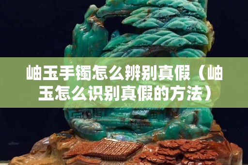 岫玉手鐲怎么辨別真假（岫玉怎么識別真假的方法）