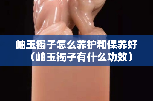 岫玉鐲子怎么養護和保養好（岫玉鐲子有什么功效）