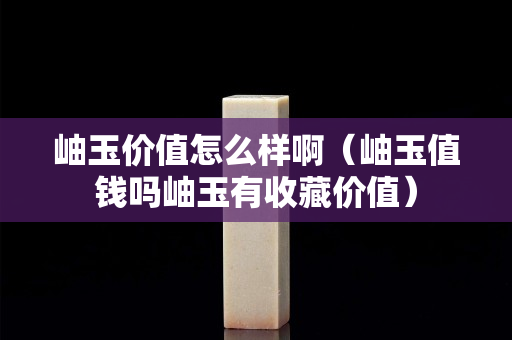 岫玉價值怎么樣啊（岫玉值錢嗎岫玉有收藏價值）