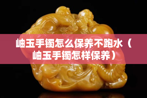 岫玉手鐲怎么保養不跑水（岫玉手鐲怎樣保養）