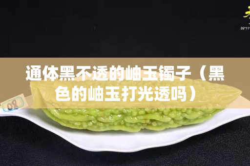通體黑不透的岫玉鐲子（黑色的岫玉打光透嗎）