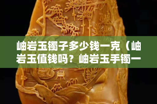 岫巖玉鐲子多少錢一克（岫巖玉值錢嗎？岫巖玉手鐲一般多少錢？）