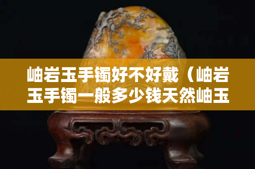 岫巖玉手鐲好不好戴（岫巖玉手鐲一般多少錢天然岫玉手鐲價格）