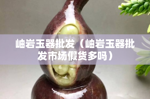 岫巖玉器批發(fā)（岫巖玉器批發(fā)市場假貨多嗎）