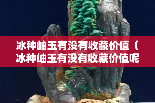 冰種岫玉有沒有收藏價值（冰種岫玉有沒有收藏價值呢）