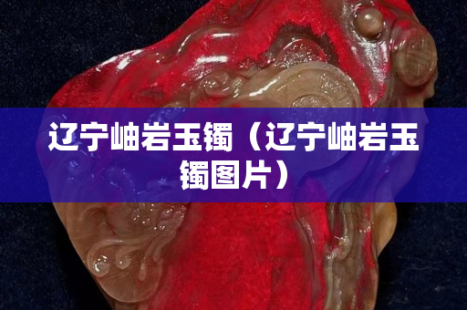 遼寧岫巖玉鐲（遼寧岫巖玉鐲圖片）