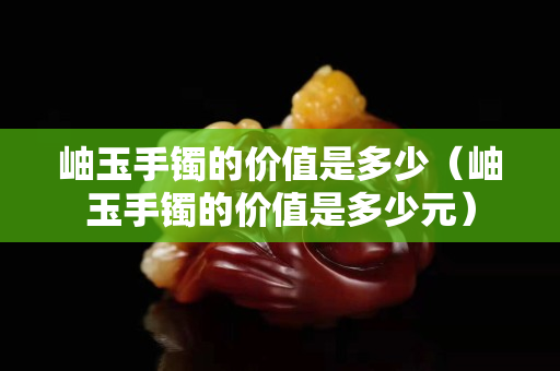 岫玉手鐲的價值是多少（岫玉手鐲的價值是多少元）