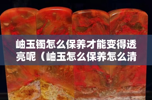 岫玉鐲怎么保養才能變得透亮呢（岫玉怎么保養怎么清洗）