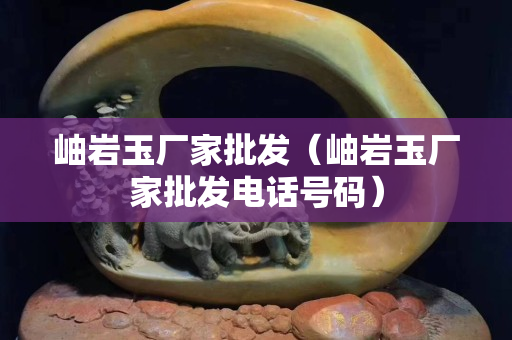 岫巖玉廠(chǎng)家批發(fā)（岫巖玉廠(chǎng)家批發(fā)電話(huà)號(hào)碼）