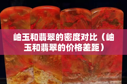 岫玉和翡翠的密度對(duì)比（岫玉和翡翠的價(jià)格差距）