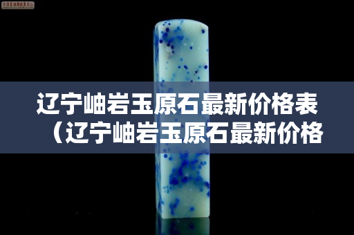 遼寧岫巖玉原石最新價格表（遼寧岫巖玉原石最新價格表及圖片）