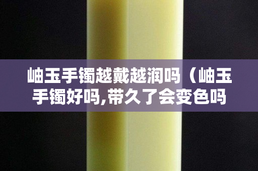岫玉手鐲越戴越潤嗎（岫玉手鐲好嗎,帶久了會變色嗎）